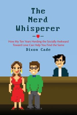 The Nerd Whisperer: How My Ten Years Herding the Socially Awkward Toward Love Can Help You Find the Same by Cade, Dixon