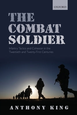 Combat Soldier: Infantry Tactics and Cohesion in the Twentieth and Twenty-First Centuries by King, Anthony