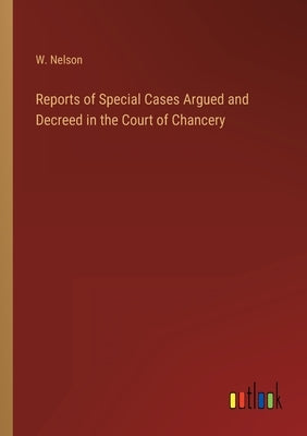 Reports of Special Cases Argued and Decreed in the Court of Chancery by Nelson, W.