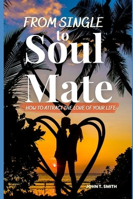 From Single to Soul Mate: How to Attract The Love of Your Life by Smith, John T.