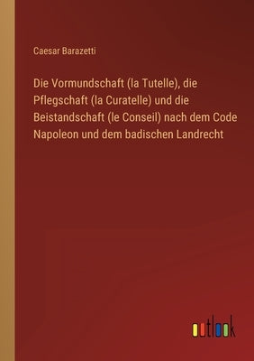 Die Vormundschaft (la Tutelle), die Pflegschaft (la Curatelle) und die Beistandschaft (le Conseil) nach dem Code Napoleon und dem badischen Landrecht by Barazetti, Caesar