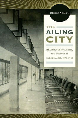 The Ailing City: Health, Tuberculosis, and Culture in Buenos Aires, 1870-1950 by Armus, Diego