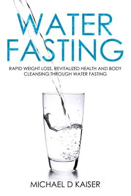 Water Fasting: Rapid Weight Loss, Revitalized Health and Body Cleansing Through Water Fasting by Kaiser, Michael D.