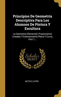 Principios De Geometría Descriptiva Para Los Alumnos De Pintura Y Escultura: La Geometría Elemental, Proporciones Lineales Y Estereometría Plana Y Cur by Lavi&#241;a, Mat&#237;as