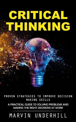 Critical Thinking: Proven Strategies to Improve Decision Making Skills (A Practical Guide to Solving Problems and Making the Right Decisi by Underhill, Marvin