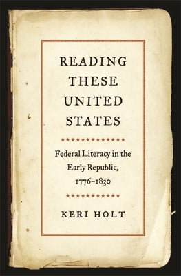 Reading These United States: Federal Literacy in the Early Republic, 1776-1830 by Holt, Keri