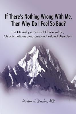 If There s Nothing Wrong With Me, Then Why Do I Feel So Bad?: The Neurologic Basis of Fibromyalgia, Chronic Fatigue Syndrome and Related Disorders by Duclos, Martin A.