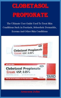 Clobetasol Propionate: The Ultimate User Guide Used To Treat Skin Conditions Such As Psoriasis, Seborrheic Dermatitis, Eczema And Other Skin by John, Arneson