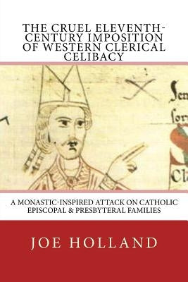 The Cruel Eleventh-Century Imposition of Western Clerical Celibacy: A Monastic-Inspired Attack on Catholic Episcopal & Presbyteral Families by Holland, Joe