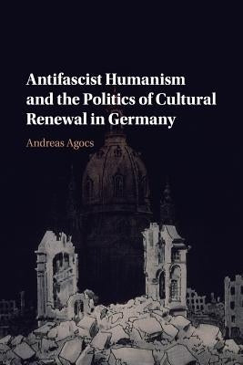 Antifascist Humanism and the Politics of Cultural Renewal in Germany by Agocs, Andreas