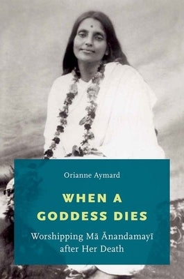 When a Goddess Dies: Worshipping Ma Anandamayi After Her Death by Aymard, Orianne