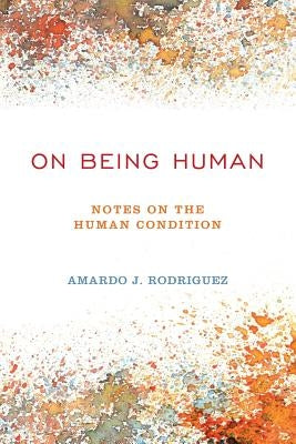 On Being Human: Notes On The Human Condition by Rodriguez, Amardo J.