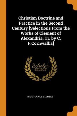 Christian Doctrine and Practice in the Second Century [Selections From the Works of Clement of Alexandria. Tr. by C. F.Cornwallis] by Clemens, Titus Flavius