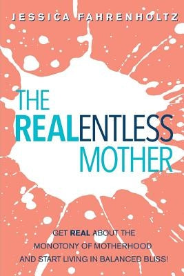 The REALentless Mother: Get REAL about the Monotony of Motherhood and start living in Balanced Bliss! by Fahrenholtz, Jessica