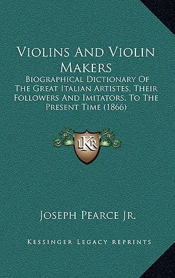 Violins And Violin Makers: Biographical Dictionary Of The Great Italian Artistes, Their Followers And Imitators, To The Present Time (1866) by Pearce, Joseph, Jr.