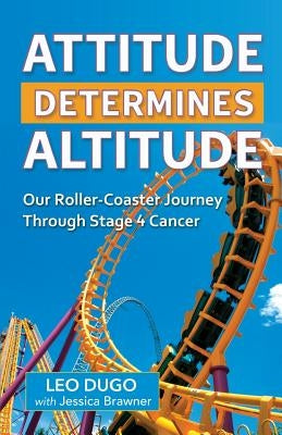 Attitude Determines Altitude: Our Roller-Coaster Journey Through Stage 4 Cancer by Dugo, Leo