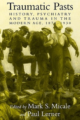 Traumatic Pasts: History, Psychiatry, and Trauma in the Modern Age, 1870-1930 by Micale, Mark S.