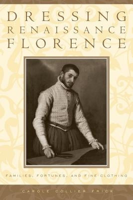 Dressing Renaissance Florence: Families, Fortunes, and Fine Clothing by Frick, Carole Collier