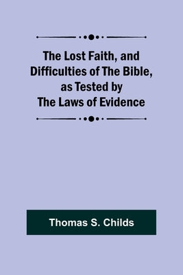 The Lost Faith, and Difficulties of the Bible, as Tested by the Laws of Evidence by Childs, Thomas S.