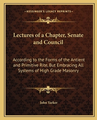 Lectures of a Chapter, Senate and Council: According to the Forms of the Antient and Primitive Rite, But Embracing All Systems of High Grade Masonry by Yarker, John