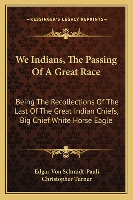 We Indians, the Passing of a Great Race: Being the Recollections of the Last of the Great Indian Chiefs, Big Chief White Horse Eagle by Schmidt-Pauli, Edgar Von