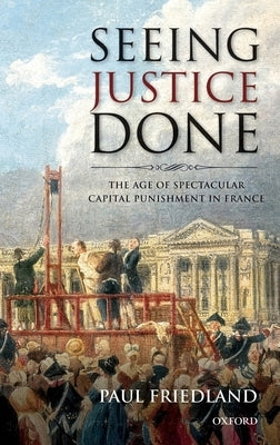 Seeing Justice Done: The Age of Spectacular Capital Punishment in France by Friedland, Paul