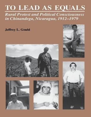 To Lead As Equals: Rural Protest and Political Consciousness in Chinandega, Nicaragua, 1912-1979 by Gould, Jeffrey L.