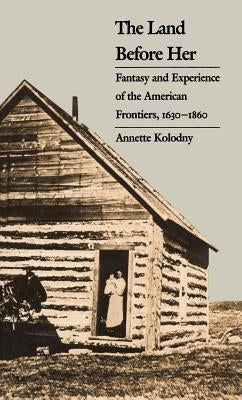 The Land Before Her: Fantasy and Experience of the American Frontiers, 1630-1860 by Kolodny, Annette