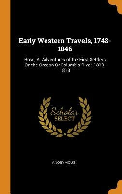 Early Western Travels, 1748-1846: Ross, A. Adventures of the First Settlers On the Oregon Or Columbia River, 1810-1813 by Anonymous
