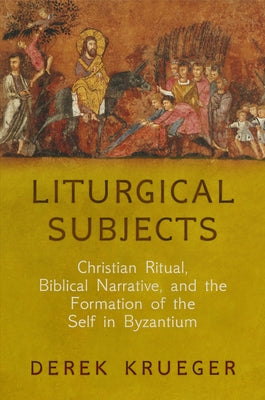 Liturgical Subjects: Christian Ritual, Biblical Narrative, and the Formation of the Self in Byzantium by Krueger, Derek