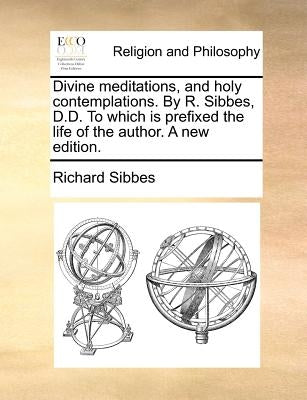 Divine Meditations, and Holy Contemplations. by R. Sibbes, D.D. to Which Is Prefixed the Life of the Author. a New Edition. by Sibbes, Richard