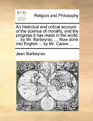 An Historical and Critical Account of the Science of Morality, and the Progress It Has Made in the World, ... by Mr. Barbeyrac, ... Now Done Into Engl by Barbeyrac, Jean
