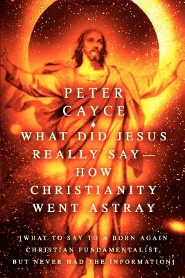 What Did Jesus Really Say-How Christianity Went Astray: [What To Say To A Born Again Christian Fundamentalist, But Never Had The Information] by Cayce, Peter
