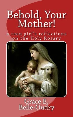 Behold Your Mother: a teen girl's reflections on the Holy Rosary by Belle-Oudry, Grace E.