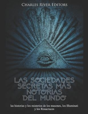 Las sociedades secretas más notorias del mundo: las historias y los misterios de los masones, los Illuminati y los Rosacruces by Charles River