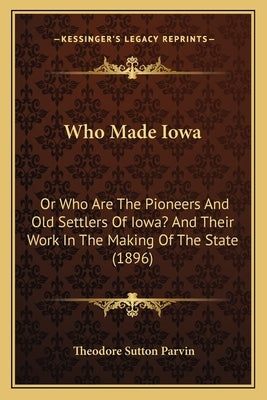 Who Made Iowa: Or Who Are The Pioneers And Old Settlers Of Iowa? And Their Work In The Making Of The State (1896) by Parvin, Theodore Sutton