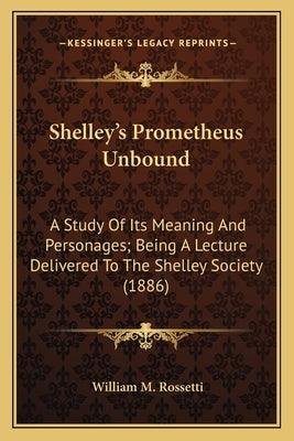 Shelley's Prometheus Unbound: A Study of Its Meaning and Personages; Being a Lecture Deliva Study of Its Meaning and Personages; Being a Lecture Del by Rossetti, William M.