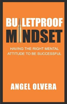 Bulletproof Mindset: Having the right mental attitude to be successful by Olvera, Angel
