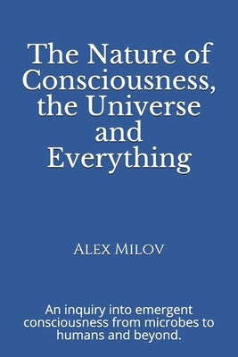 The Nature of Consciousness, the Universe and Everything: An inquiry into emergent consciousness from microbes to humans and beyond. by Milov, Alex