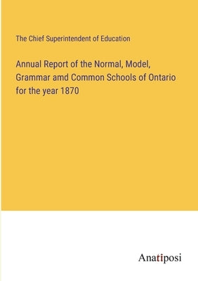 Annual Report of the Normal, Model, Grammar amd Common Schools of Ontario for the year 1870 by The Chief Superintendent of Education