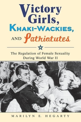 Victory Girls, Khaki-Wackies, and Patriotutes: The Regulation of Female Sexuality During World War II by Hegarty, Marilyn E.