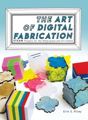 The Art of Digital Fabrication: STEAM Projects for the Makerspace and Art Studio by Riley, Erin E.