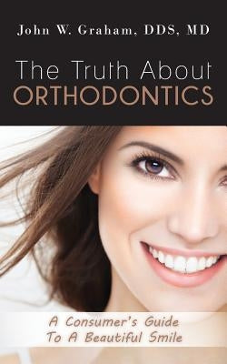 The Truth About Orthodontics: A Consumer's Guide To A Beautiful Smile by Graham