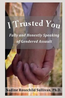 I Trusted You: Fully and Honestly Speaking of Gendered Assault and the Way to a Rape-Free Culture by Sullivan Ph. D., Nadine Rosechild