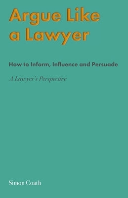 Argue Like A Lawyer: How to inform, influence and persuade - a lawyer's perspective by Coath, Simon