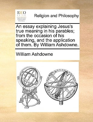 An Essay Explaining Jesus's True Meaning in His Parables; From the Occasion of His Speaking, and the Application of Them. by William Ashdowne. by Ashdowne, William