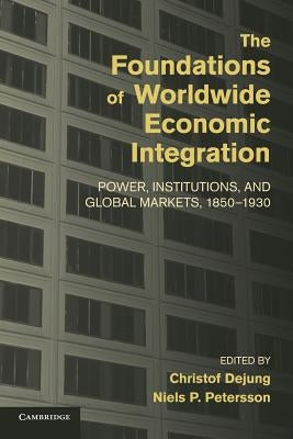 The Foundations of Worldwide Economic Integration: Power, Institutions, and Global Markets, 1850-1930 by Dejung, Christof