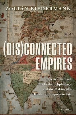 (Dis)Connected Empires: Imperial Portugal, Sri Lankan Diplomacy, and the Making of a Habsburg Conquest in Asia by Biedermann, Zoltan