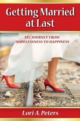 Getting Married at Last: My Journey From Hopelessness To Happiness by Peters, Lori a.