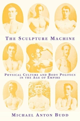 The Sculpture Machine: Physical Culture and Body Politics in the Age of Empire by Budd, Michael Anton